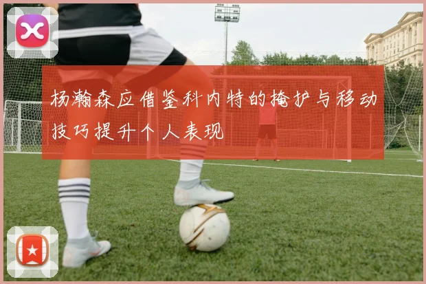 杨瀚森应借鉴科内特的掩护与移动技巧提升个人表现