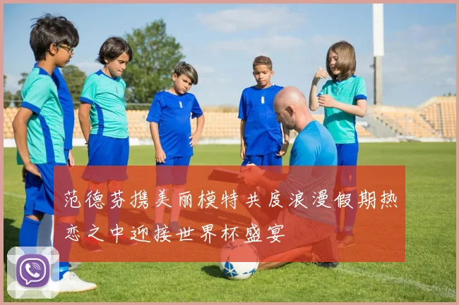 范德芬携美丽模特共度浪漫假期热恋之中迎接世界杯盛宴