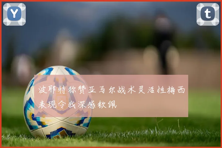 波耶特称赞亚马尔战术灵活性梅西表现令我深感钦佩