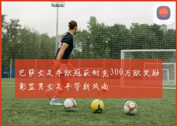 巴萨女足夺欧冠获耐克300万欧奖励彰显男女足平等新风尚