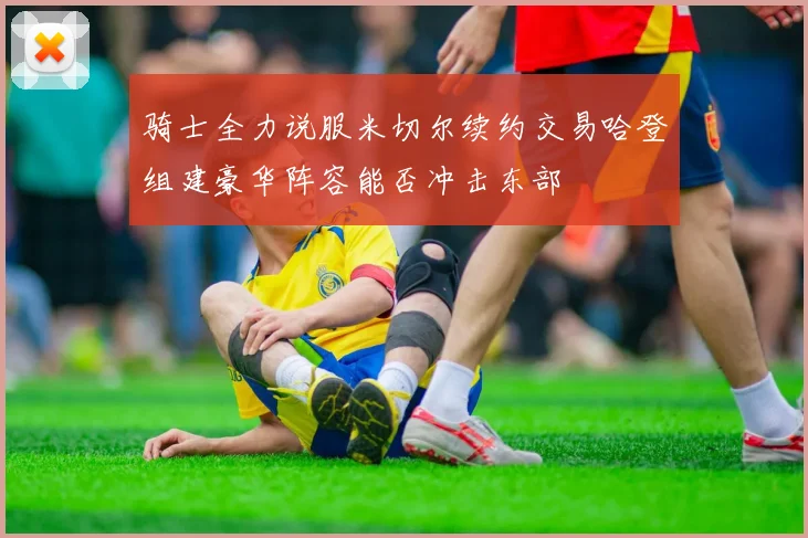 骑士全力说服米切尔续约交易哈登组建豪华阵容能否冲击东部