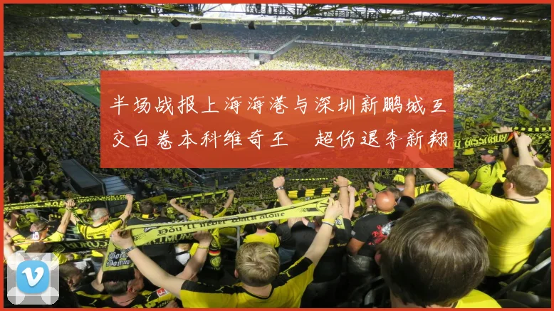 半场战报上海海港与深圳新鹏城互交白卷本科维奇王燊超伤退李新翔错失良机