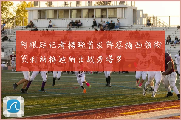 阿根廷记者揭晓首发阵容梅西领衔莫利纳梅迪纳出战劳塔罗