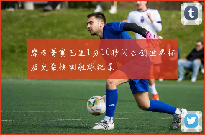 摩洛哥赛巴里1分10秒闪击创世界杯历史最快制胜球纪录
