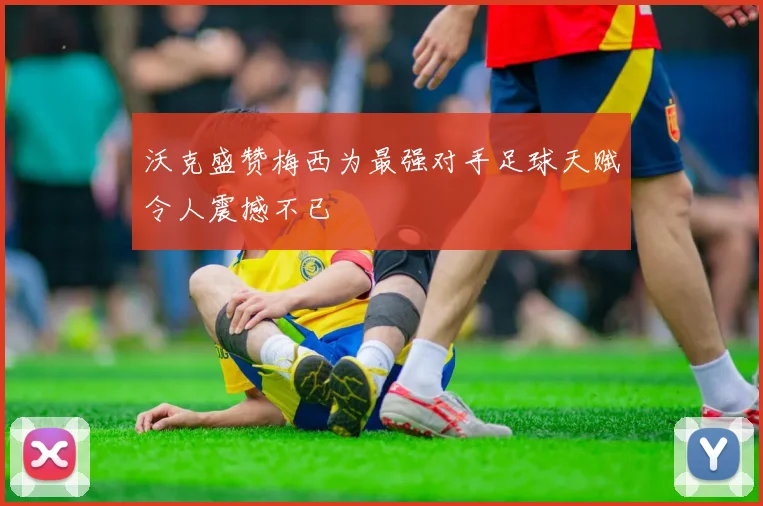 沃克盛赞梅西为最强对手足球天赋令人震撼不已