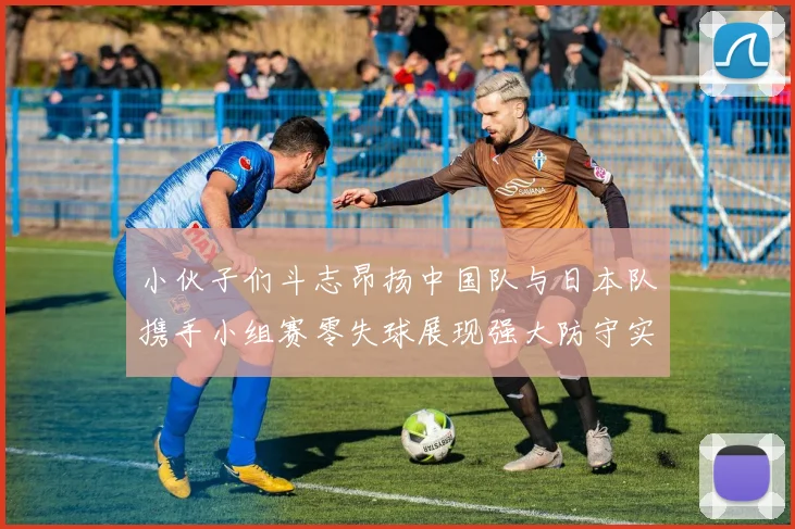 小伙子们斗志昂扬中国队与日本队携手小组赛零失球展现强大防守实力
