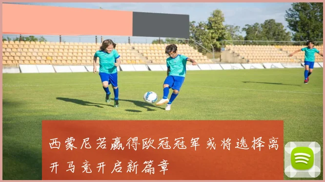 西蒙尼若赢得欧冠冠军或将选择离开马竞开启新篇章