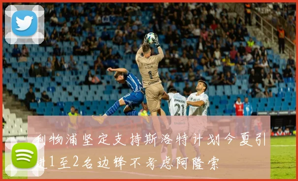 利物浦坚定支持斯洛特计划今夏引进1至2名边锋不考虑阿隆索