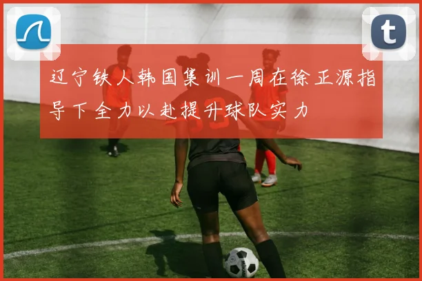 辽宁铁人韩国集训一周在徐正源指导下全力以赴提升球队实力