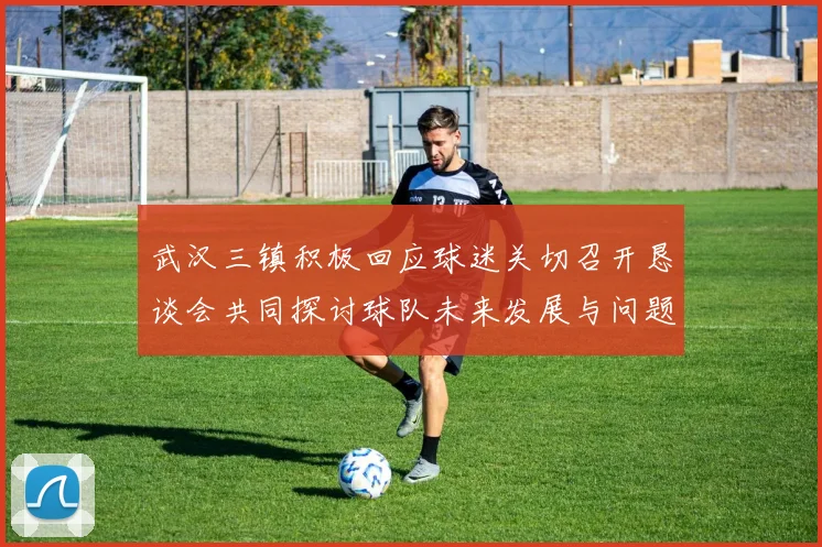 武汉三镇积极回应球迷关切召开恳谈会共同探讨球队未来发展与问题解决